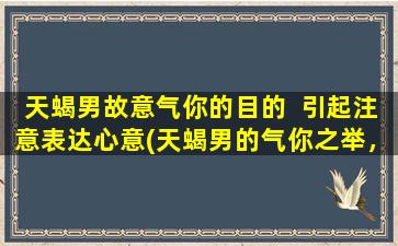 天蝎男故意气你的目的  引起注意表达心意(天蝎男的气你之举，背后隐藏的心意到底是什么？)